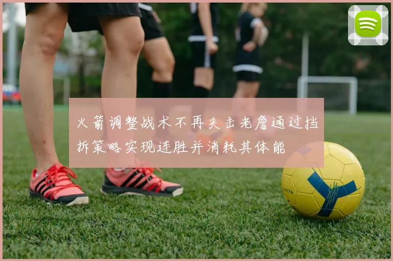 火箭调整战术不再夹击老詹通过挡拆策略实现连胜并消耗其体能