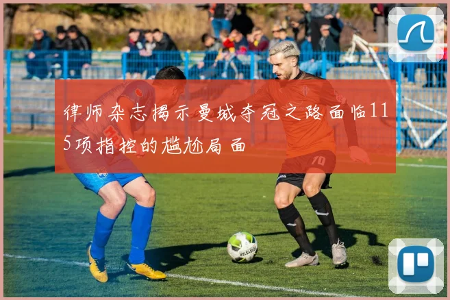 律师杂志揭示曼城夺冠之路面临115项指控的尴尬局面
