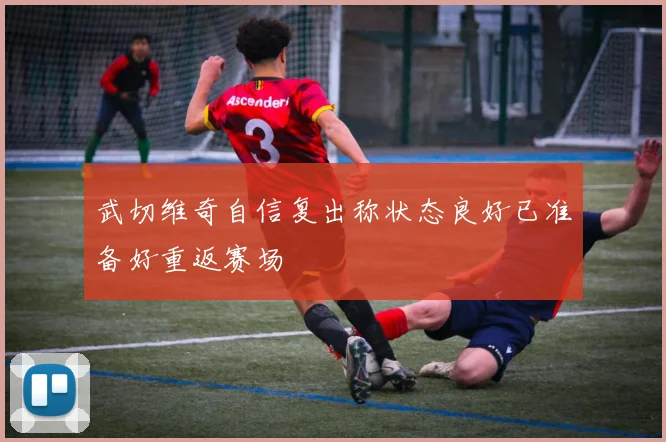 武切维奇自信复出称状态良好已准备好重返赛场