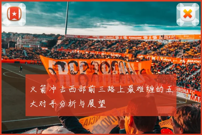火箭冲击西部前三路上最难缠的五大对手分析与展望