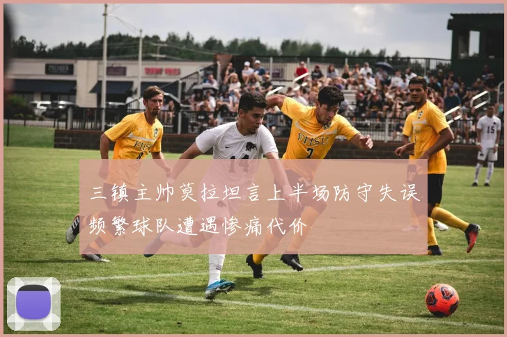 三镇主帅莫拉坦言上半场防守失误频繁球队遭遇惨痛代价