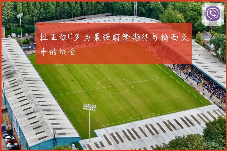 拉亚称C罗为最强前锋期待与梅西交手的机会