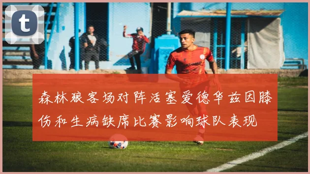 森林狼客场对阵活塞爱德华兹因膝伤和生病缺席比赛影响球队表现