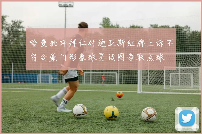 哈曼批评拜仁对迪亚斯红牌上诉不符合豪门形象球员试图争取点球