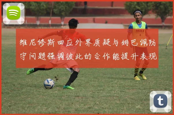 维尼修斯回应外界质疑与姆巴佩防守问题强调彼此的合作能提升表现
