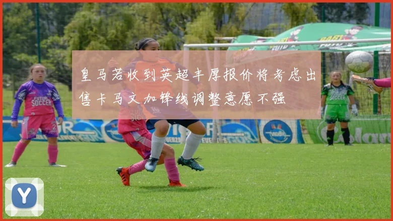 皇马若收到英超丰厚报价将考虑出售卡马文加锋线调整意愿不强